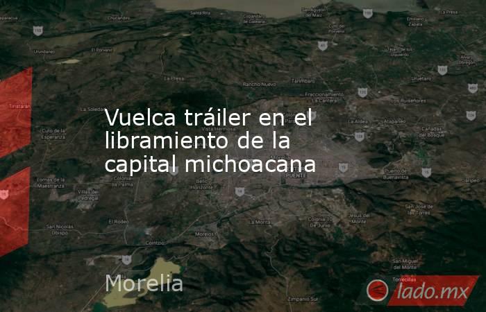 Vuelca tráiler en el libramiento de la capital michoacana. Noticias en tiempo real