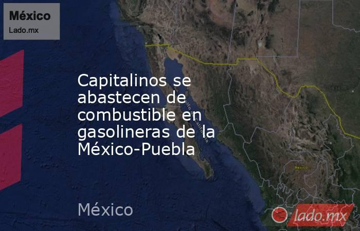 Capitalinos se abastecen de combustible en gasolineras de la México-Puebla. Noticias en tiempo real