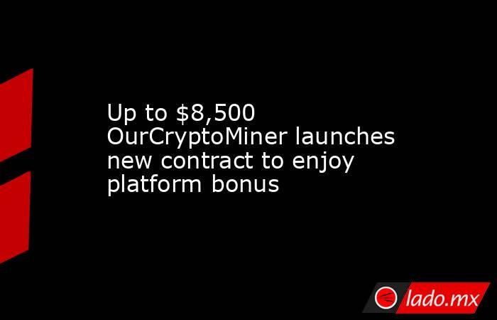 Up to $8,500 OurCryptoMiner launches new contract to enjoy platform bonus