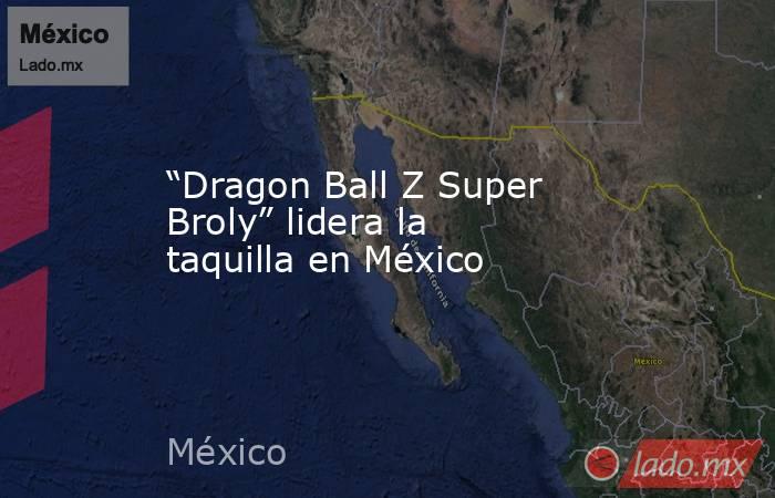 “Dragon Ball Z Super Broly” lidera la taquilla en México. Noticias en tiempo real