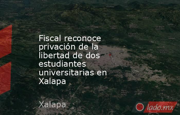 Fiscal reconoce privación de la libertad de dos estudiantes universitarias en Xalapa. Noticias en tiempo real