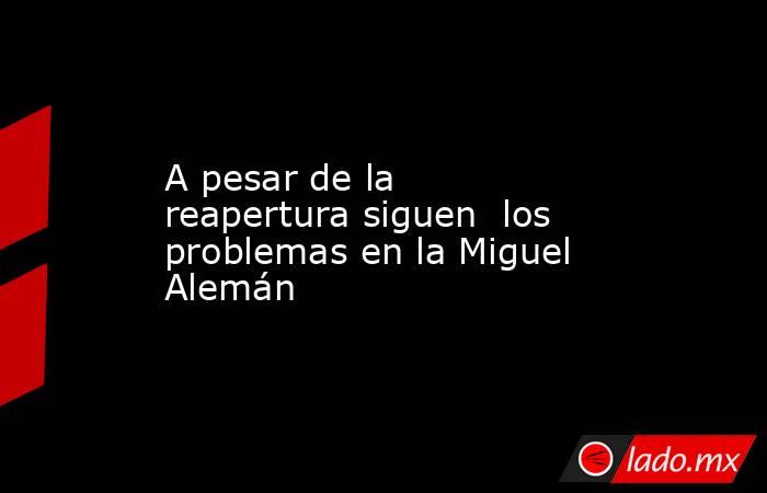 A pesar de la reapertura siguen  los problemas en la Miguel Alemán