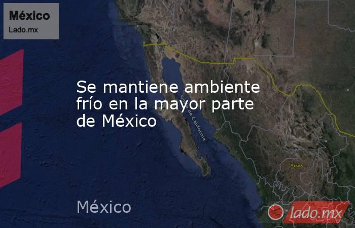 Se mantiene ambiente frío en la mayor parte de México. Noticias en tiempo real
