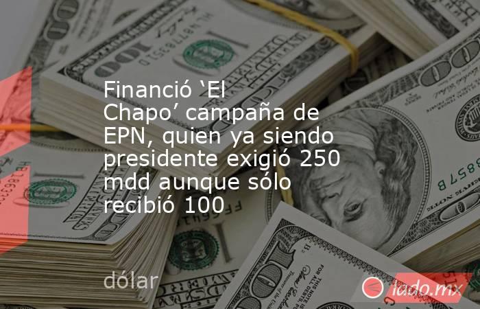 Financió ‘El Chapo’ campaña de EPN, quien ya siendo presidente exigió 250 mdd aunque sólo recibió 100. Noticias en tiempo real