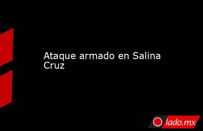 Ataque armado en Salina Cruz . Noticias en tiempo real