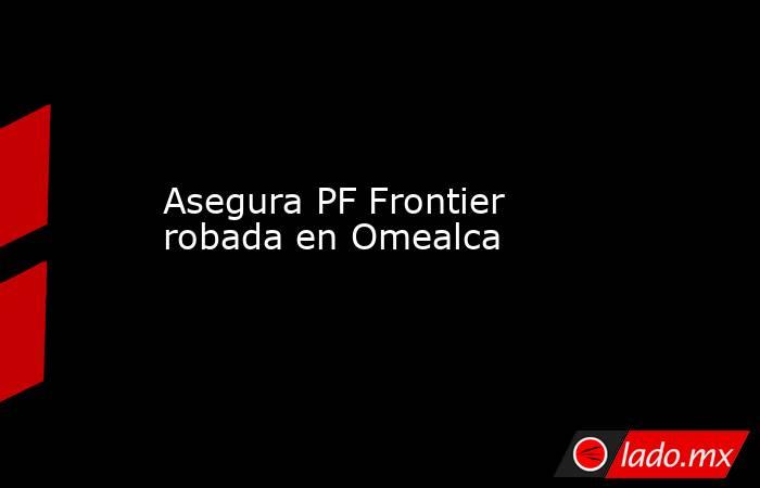 Asegura PF Frontier robada en Omealca. Noticias en tiempo real