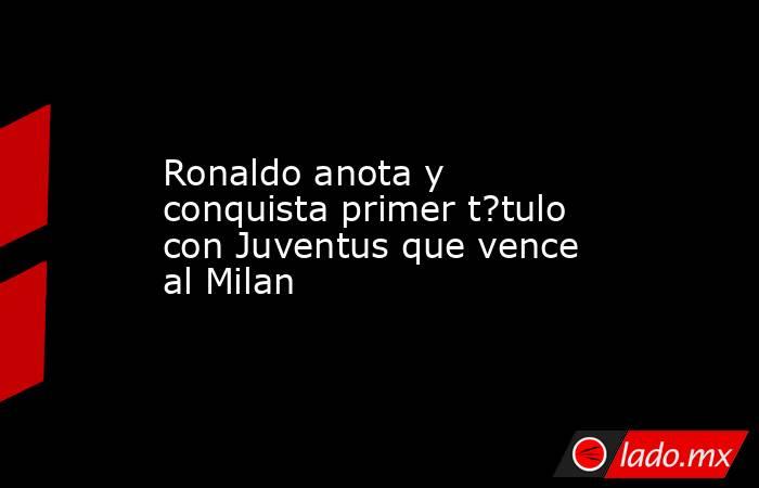 Ronaldo anota y conquista primer t?tulo con Juventus que vence al Milan. Noticias en tiempo real