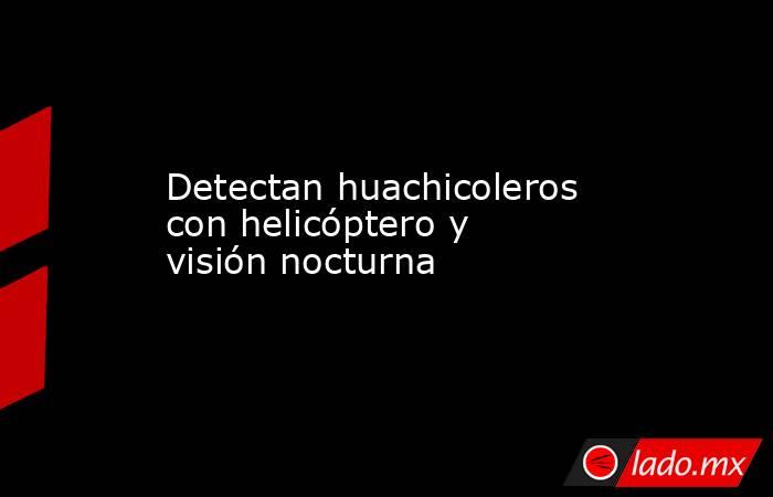 Detectan huachicoleros con helicóptero y visión nocturna. Noticias en tiempo real