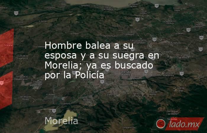 Hombre balea a su esposa y a su suegra en Morelia; ya es buscado por la Policía. Noticias en tiempo real