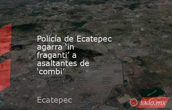Policía de Ecatepec agarra ‘in fraganti’ a asaltantes de ‘combi’. Noticias en tiempo real