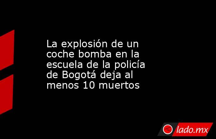 La explosión de un coche bomba en la escuela de la policía de Bogotá deja al menos 10 muertos. Noticias en tiempo real