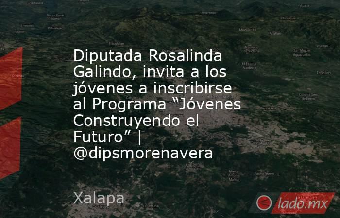 Diputada Rosalinda Galindo, invita a los jóvenes a inscribirse al Programa “Jóvenes Construyendo el Futuro” | @dipsmorenavera. Noticias en tiempo real