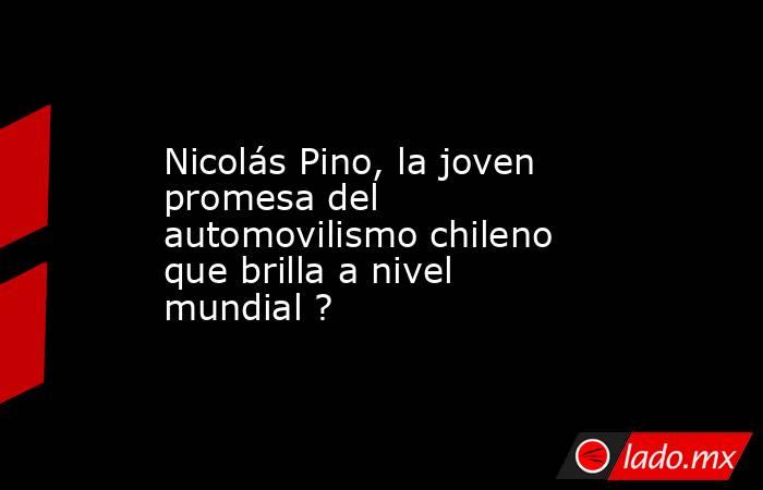 Nicolás Pino, la joven promesa del automovilismo chileno que brilla a nivel mundial ?. Noticias en tiempo real