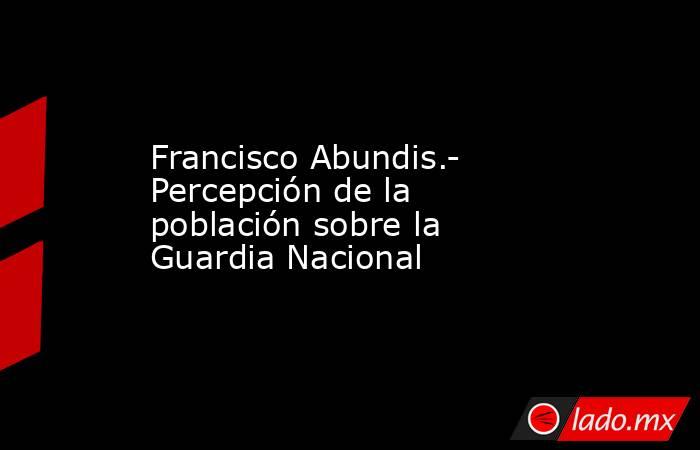 Francisco Abundis.- Percepción de la población sobre la Guardia Nacional. Noticias en tiempo real