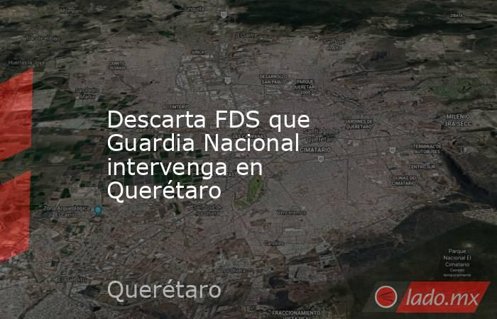 Descarta FDS que Guardia Nacional intervenga en Querétaro. Noticias en tiempo real