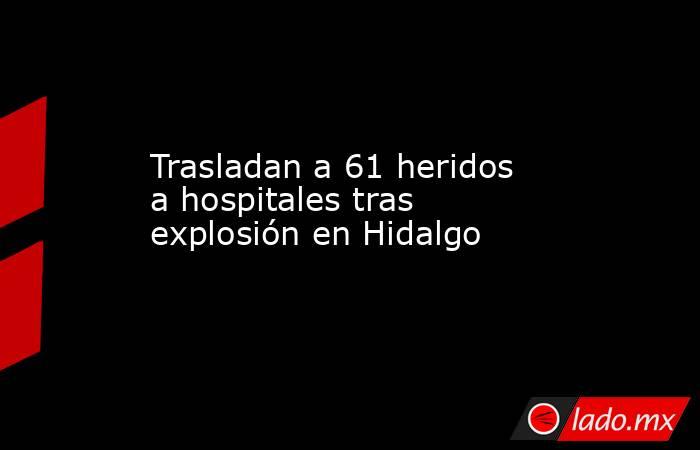 Trasladan a 61 heridos a hospitales tras explosión en Hidalgo. Noticias en tiempo real