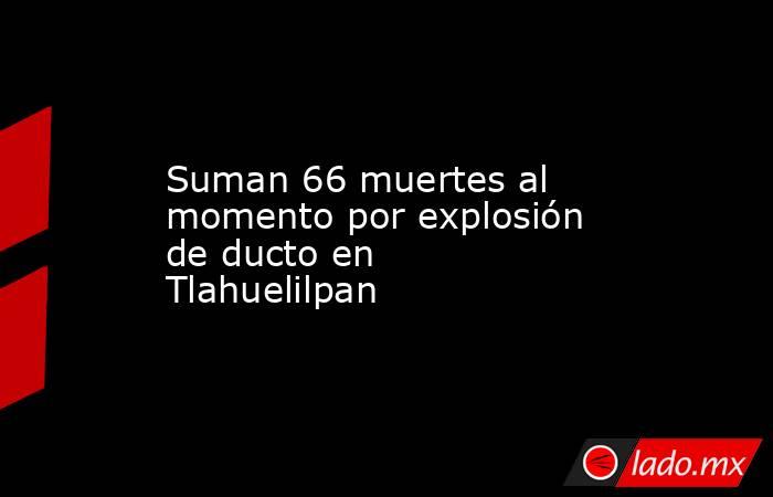 Suman 66 muertes al momento por explosión de ducto en Tlahuelilpan. Noticias en tiempo real