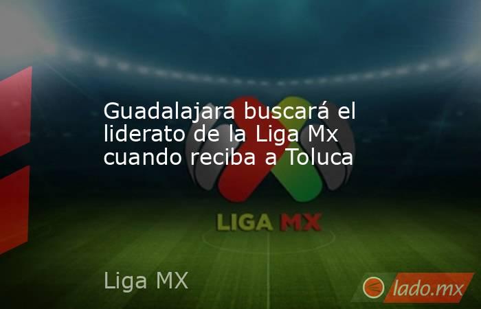 Guadalajara buscará el liderato de la Liga Mx cuando reciba a Toluca. Noticias en tiempo real