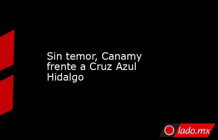 Sin temor, Canamy frente a Cruz Azul Hidalgo. Noticias en tiempo real