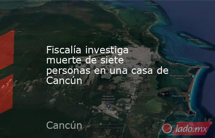 Fiscalía investiga muerte de siete personas en una casa de Cancún. Noticias en tiempo real