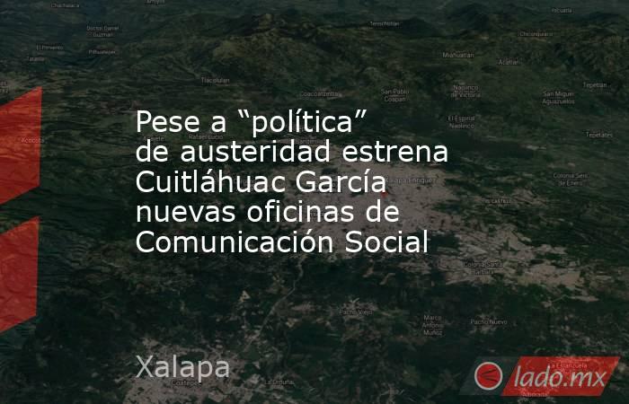 Pese a “política” de austeridad estrena Cuitláhuac García nuevas oficinas de Comunicación Social. Noticias en tiempo real