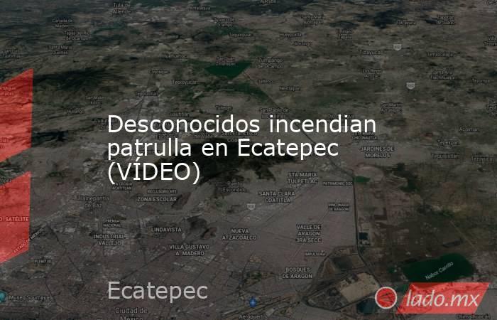 Desconocidos incendian patrulla en Ecatepec (VÍDEO). Noticias en tiempo real