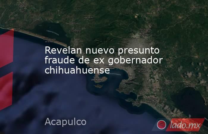 Revelan nuevo presunto fraude de ex gobernador chihuahuense. Noticias en tiempo real