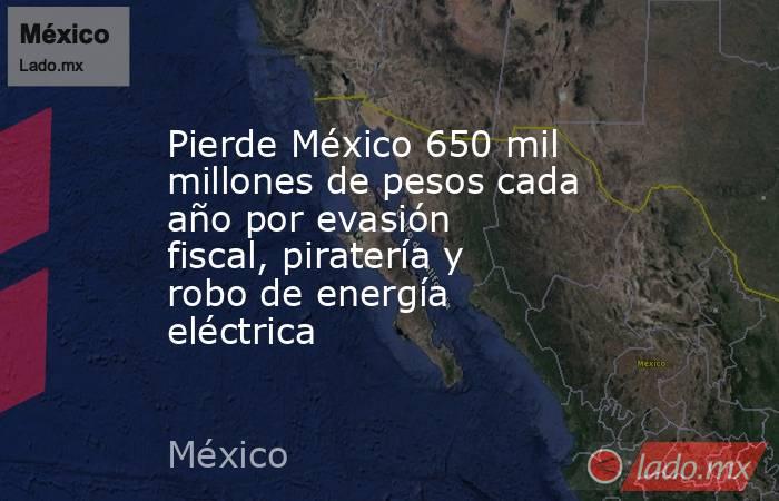 Pierde México 650 mil millones de pesos cada año por evasión fiscal, piratería y robo de energía eléctrica. Noticias en tiempo real