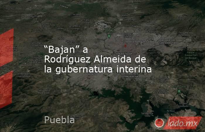 “Bajan” a Rodríguez Almeida de la gubernatura interina. Noticias en tiempo real