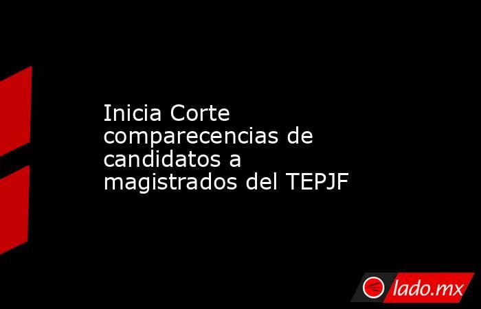 Inicia Corte comparecencias de candidatos a magistrados del TEPJF. Noticias en tiempo real