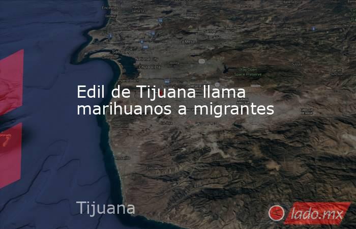 Edil de Tijuana llama marihuanos a migrantes. Noticias en tiempo real