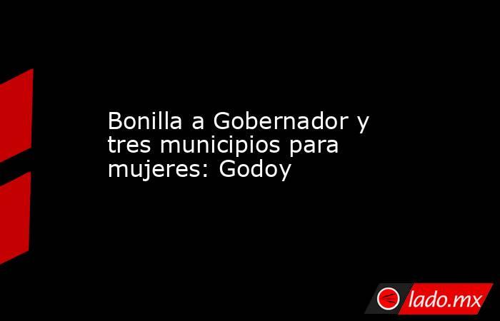 Bonilla a Gobernador y tres municipios para mujeres: Godoy. Noticias en tiempo real