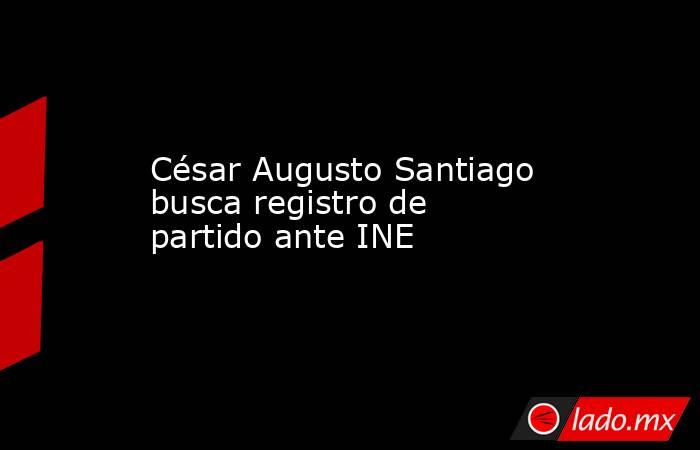 César Augusto Santiago busca registro de partido ante INE. Noticias en tiempo real