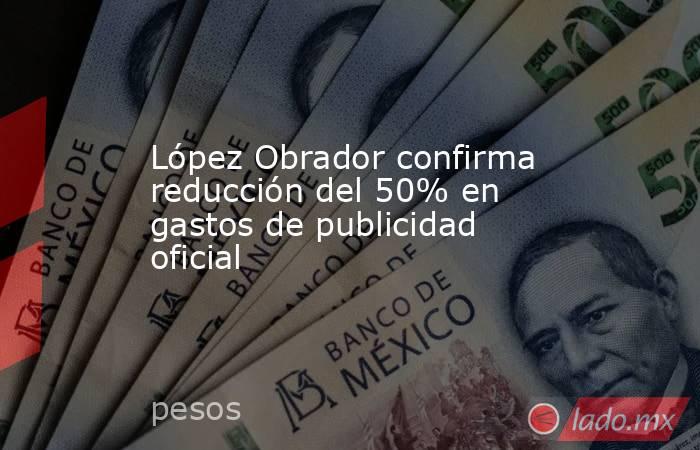 López Obrador confirma reducción del 50% en gastos de publicidad oficial. Noticias en tiempo real