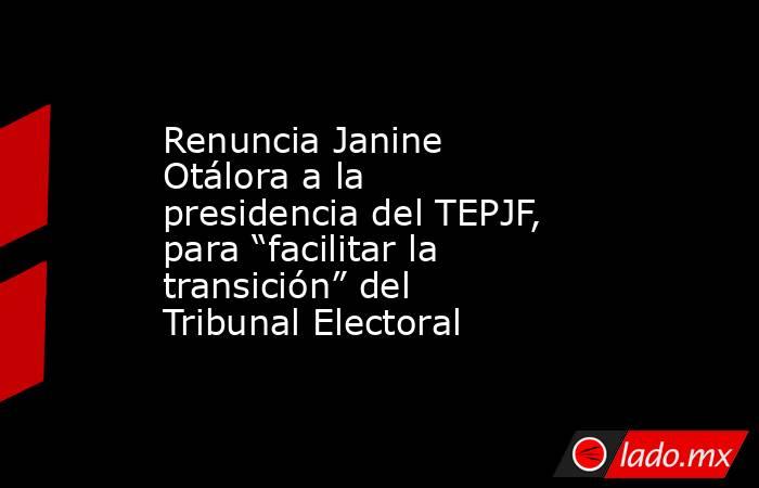 Renuncia Janine Otálora a la presidencia del TEPJF, para “facilitar la transición” del Tribunal Electoral. Noticias en tiempo real