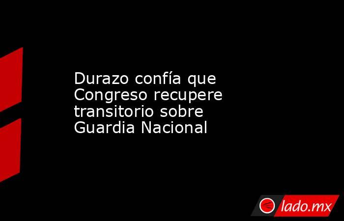 Durazo confía que Congreso recupere transitorio sobre Guardia Nacional. Noticias en tiempo real