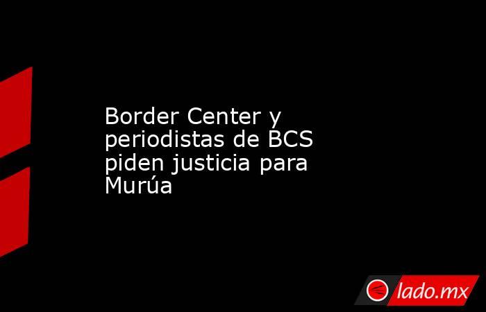 Border Center y periodistas de BCS piden justicia para Murúa. Noticias en tiempo real