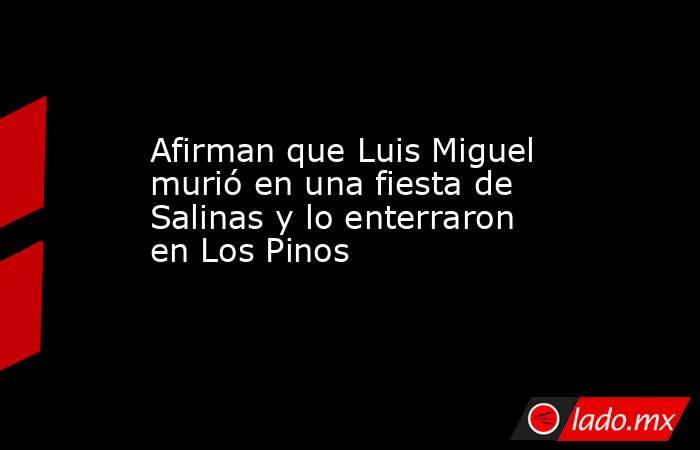Afirman que Luis Miguel murió en una fiesta de Salinas y lo enterraron en Los Pinos. Noticias en tiempo real