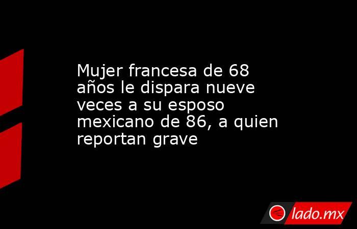 Mujer francesa de 68 años le dispara nueve veces a su esposo mexicano de 86, a quien reportan grave. Noticias en tiempo real