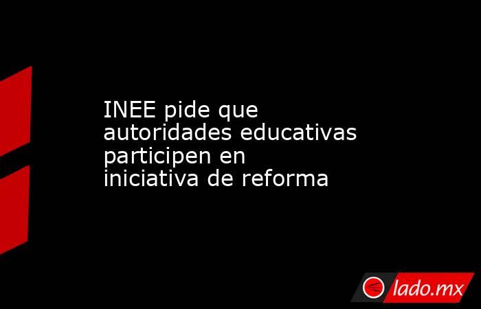 INEE pide que autoridades educativas participen en iniciativa de reforma. Noticias en tiempo real