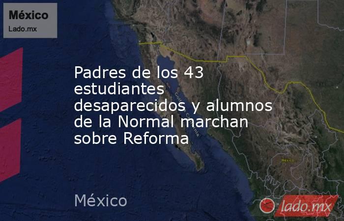 Padres de los 43 estudiantes desaparecidos y alumnos de la Normal marchan sobre Reforma. Noticias en tiempo real