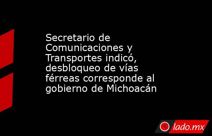 Secretario de Comunicaciones y Transportes indicó, desbloqueo de vías férreas corresponde al gobierno de Michoacán. Noticias en tiempo real