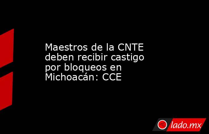 Maestros de la CNTE deben recibir castigo por bloqueos en Michoacán: CCE. Noticias en tiempo real