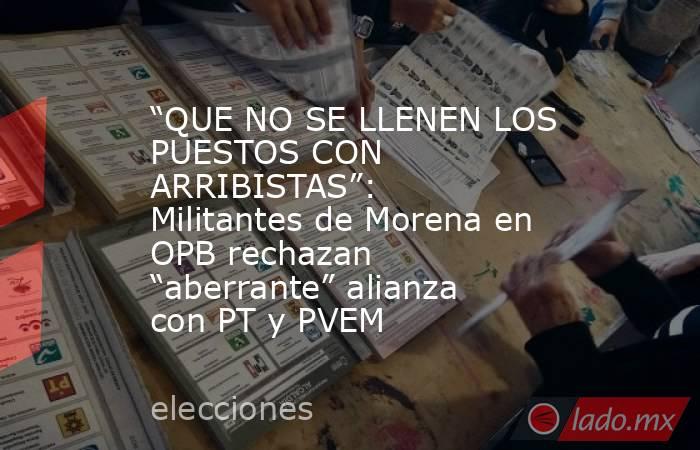 “QUE NO SE LLENEN LOS PUESTOS CON ARRIBISTAS”: Militantes de Morena en OPB rechazan “aberrante” alianza con PT y PVEM. Noticias en tiempo real