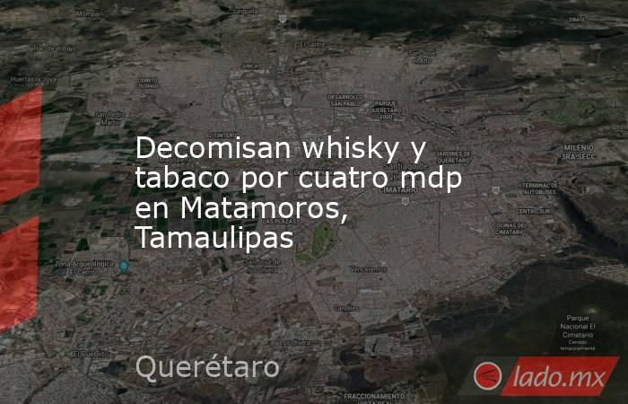 Decomisan whisky y tabaco por cuatro mdp en Matamoros, Tamaulipas. Noticias en tiempo real