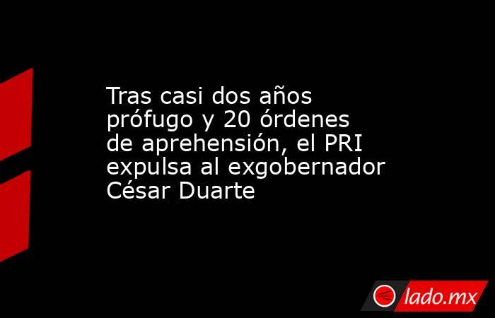 Tras casi dos años prófugo y 20 órdenes de aprehensión, el PRI expulsa al exgobernador César Duarte. Noticias en tiempo real
