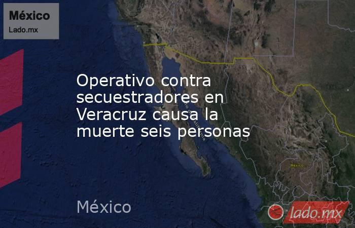 Operativo contra secuestradores en Veracruz causa la muerte seis personas. Noticias en tiempo real