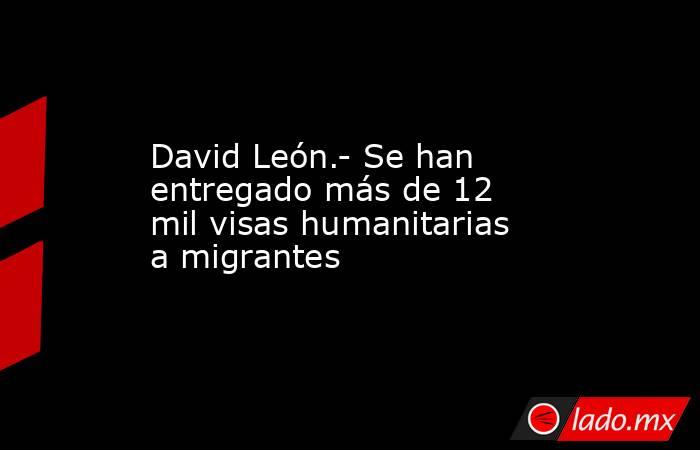 David León.- Se han entregado más de 12 mil visas humanitarias a migrantes. Noticias en tiempo real