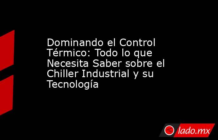 Dominando el Control Térmico: Todo lo que Necesita Saber sobre el Chiller Industrial y su Tecnología