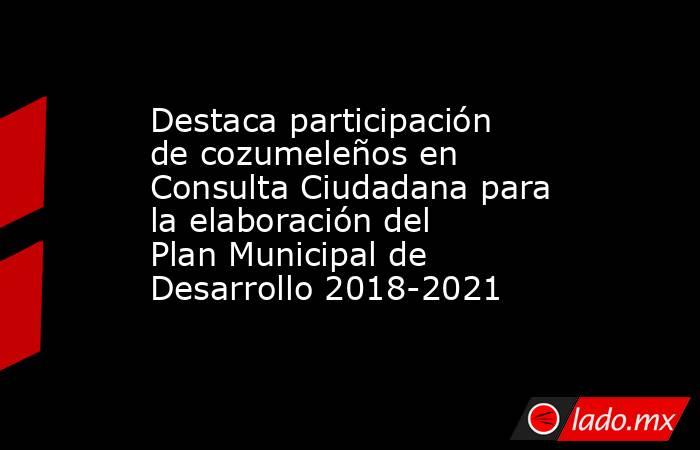 Destaca participación de cozumeleños en Consulta Ciudadana para la elaboración del Plan Municipal de Desarrollo 2018-2021. Noticias en tiempo real